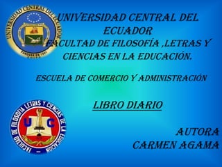UNIVERSIDAD CENTRAL DEL
            ECUADOR
  FACULTAD DE FILOSOFÍA ,LETRAS Y
     CIENCIAS EN LA EDUCACIÓN.

ESCUELA DE COMERCIO Y ADMINISTRACIÓN


            Libro diario

                          AUTORA
                    CARMEN AGAMA
 