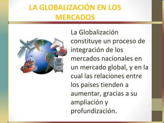 LA GLOBALIZACIÓN EN LOS
      MERCADOS
          La Globalización
          constituye un proceso de
          integración de los
          mercados nacionales en
          un mercado global, y en la
          cual las relaciones entre
          los países tienden a
          aumentar, gracias a su
          ampliación y
          profundización.
 