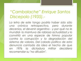 “Cambalache” Enrique Santos
Discepolo (1935).-
La letra de este tango podría haber sido sólo
una crónica retrospectiva, pero durante
decenios, el devenir argentino - y por qué no le
mundial- lo mantuvo de rabiosa actualidad y lo
convirtió en una especie de himno popular
contra la corrupción y la degradación del
sistema de valores. Del calado político de esta
denuncia cantada da idea el hecho de que
en 1976 la dictadura militar decidiera
recomendar su "no difusión".
 