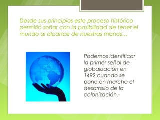 Desde sus principios este proceso histórico
permitió soñar con la posibilidad de tener el
mundo al alcance de nuestras manos…


                        Podemos identificar
                        la primer señal de
                        globalización en
                        1492 cuando se
                        pone en marcha el
                        desarrollo de la
                        colonización.-
 