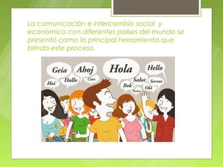 La comunicación e intercambio social y
económico con diferentes países del mundo se
presentó como la principal herramienta que
brinda este proceso.
 