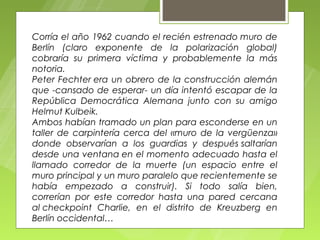 Corría el año 1962 cuando el recién estrenado muro de
Berlín (claro exponente de la polarización global)
cobraría su primera víctima y probablemente la más
notoria.
Peter Fechter era un obrero de la construcción alemán
que -cansado de esperar- un día intentó escapar de la
República Democrática Alemana junto con su amigo
Helmut Kulbeik.
Ambos habían tramado un plan para esconderse en un
taller de carpintería cerca del «muro de la vergüenza»
donde observarían a los guardias y después saltarían
desde una ventana en el momento adecuado hasta el
llamado corredor de la muerte (un espacio entre el
muro principal y un muro paralelo que recientemente se
había empezado a construir). Si todo salía bien,
correrían por este corredor hasta una pared cercana
al checkpoint Charlie, en el distrito de Kreuzberg en
Berlín occidental…
 