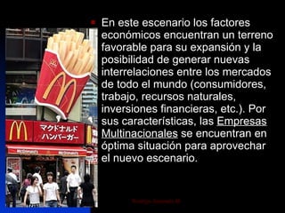En este escenario los factores económicos encuentran un terreno favorable para su expansión y la posibilidad de generar nuevas interrelaciones entre los mercados de todo el mundo (consumidores, trabajo, recursos naturales, inversiones financieras, etc.). Por sus características, las  Empresas Multinacionales  se encuentran en óptima situación para aprovechar el nuevo escenario. 