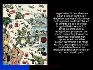La globalización en sí misma es un proceso continuo y dinámico, que desafía las leyes de los países en desarrollo, en el sentido de que desnuda irregularidades respecto a leyes de protección a trabajadores, protección del medio ambiente y formas de establecer negocios con corporaciones que si bien pueden dar trabajo a la mano de obra desocupada, también pueden beneficiarse de irregularidades subsistentes en un determinado país. 