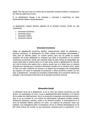 global. Pero hay que tomar en cuenta que las pequeñas empresa tenderían a desaparecer
por falta de capital para invertir.
8. La globalización empuja a las empresas y mercados a organizarse en redes
estrechamente tejidas a escala planetaria.

La globalización impacta distintos aspectos de la sociedad humana, siendo los más
importantes:
Dimensión
Dimensión
Dimensión
Dimensión

Económica
Social
Política
Cultural

Dimensión Económica
Hablar de globalización económica significa necesariamente hablar de capitalismo y
apertura económica. La globalización ha traido consigo innumerables oportunidades y
retos para los distintos países. En nuestra opinión, para que los países se puedan
beneficiar del mundo globalizado es necesario que todos se encuentren en las mismas
condiciones económicas, siendo esto imposible dado los altos índices de desigualdad que
recaen sobre todo en américa latina. Es en este punto, donde la globalización ha marcado
aún más la brecha entre países ricos y pobres, puesto que es a todas luces un absurdo
pretender-por ejemplo-que la industria colombiana compita con la industria china, donde
se hace una mejor utilización de recursos y se dispone de tecnologías más vanguardistas
que superan con creces la capacidad de producción y oferta económica nuestra. De otro
lado, la globalización contradice los principios fundamentales de la economía interna que
protegen y dan prioridad al dinamismo de la actividad económica nacional.

Dimensión Social
La afectación social de la globalización va de la mano del impacto económico que esta
genera. Las expectativas en tomo a que la globalizaciónbrindaría beneficios a la mayoría
de los países han sidofrustrantes. No se ha producido el esperado crecimientoeconómico y
este no se ha revertido en una mejoría de losprincipales indicadores sociales (empleo,
distribución delingreso, pobreza, acceso a los servicios sociales). Si profundizamos en el
tema de bienestar laboral, podemos ver como los sistemas de protección social que
protegen a los trabajadores están en decadencia. De los 27 millones detrabajadores en las
845 zonas francas del mundo, en que seproducen productos para la exportación, no se

 