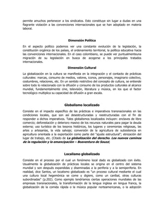 permite amuchos pertenecer a los sindicatos. Esto constituye sin lugar a dudas en una
flagrante violación a las convenciones internacionales que se han adoptado en materia
laboral.

Dimensión Política
En el aspecto político podemos ver una constante evolución de la legislación, la
constitución orgánica de los países, el ordenamiento territorial, la política educativa hacia
las convenciones internacionales. En el caso colombiano, se puede ver puntualmenteuna
migración de su legislación en busca de acogerse a los principales tratados
internacionales.
Dimensión Cultural
La globalización en la cultura se manifiesta en la integración y el contacto de prácticas
culturales: marcas, consumo de medios, valores, iconos, personajes, imaginario colectivo,
costumbres, relaciones, etc. En un sentido restrictivo del concepto de cultura, se entiende
sobre todo lo relacionado con la difusión y consumo de los productos culturales al alcance
mundial, fundamentalmente cine, televisión, literatura y música, en los que el factor
tecnológico multiplica su capacidad de difusión a gran escala.

Globalismo localizado
Consiste en el impacto específico de las prácticas e imperativos transnacionales en las
condiciones locales, que son así desestructuradas y reestructuradas con el fin de
responder a dichos imperativos. Tales globalismos localizados incluyen: enclaves de libre
comercio; deforestación y deterioro masivo de los recursos naturales para pagar la deuda
externa; uso turístico de los tesoros históricos, los lugares y ceremonias religiosas, las
artes y artesanías, la vida salvaje; conversión de la agricultura de subsistencia en
agricultura orientada a la exportación como parte del "ajuste estructural"; etnización del
lugar de trabajo, etc. (Citado de La globalización del derecho. Los nuevos caminos
de la regulación y la emancipación – Boaventura de Souza)

Localismo globalizado
Consiste en el proceso por el cual un fenómeno local dado es globalizado con éxito.
Usualmente la globalización de prácticas locales se origina en el centro del sistema
mundial y son después expandidas y diseminadas a la periferia y a la semiperiferia. En
realidad, dice Santos, un localismo globalizado es "un proceso cultural mediante el cual
una cultura local hegemónica se come y digiere, como un caníbal, otras culturas
subordinadas" (p.202). Como ejemplo tendríamos ciertas operaciones mundiales de las
empresas transnacionales, la transformación de la lengua inglesa en lengua franca, la
globalización de la comida rápida o la música popular norteamericanas, o la adopción

 