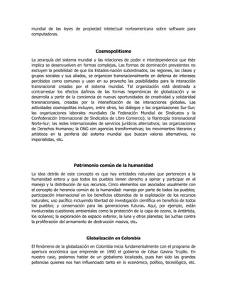 mundial de las leyes de propiedad intelectual norteamericana sobre software para
computadoras.

Cosmopolitismo
La jerarquía del sistema mundial y las relaciones de poder e interdependencia que éste
implica se desenvuelven en formas complejas. Las formas de dominación prevalentes no
excluyen la posibilidad de que los Estados-nación subordinados, las regiones, las clases y
grupos sociales y sus aliados, se organicen transnacionalmente en defensa de intereses
percibidos como comunes y usen en su provecho las posibilidades para la interacción
transnacional creadas por el sistema mundial. Tal organización está destinada a
contrarrestar los efectos dañinos de las formas hegemónicas de globalización y se
desarrolla a partir de la conciencia de nuevas oportunidades de creatividad y solidaridad
transnacionales, creadas por la intensificación de las interacciones globales. Las
actividades cosmopolitas incluyen, entre otros, los diálogos y las organizaciones Sur-Sur;
las organizaciones laborales mundiales (la Federación Mundial de Sindicatos y la
Confederación Internacional de Sindicatos de Libre Comercio); la filantropía transnacional
Norte-Sur; las redes internacionales de servicios jurídicos alternativos; las organizaciones
de Derechos Humanos; la ONG con agencias transformativas; los movimientos literarios y
artísticos en la periferia del sistema mundial que buscan valores alternativos, no
imperialistas, etc.

Patrimonio común de la humanidad
La idea detrás de este concepto es que hay entidades naturales que pertenecen a la
humanidad entera y que todos los pueblos tienen derecho a opinar y participar en el
manejo y la distribución de sus recursos. Cinco elementos son asociados usualmente con
el concepto de herencia común de la humanidad: manejo por parte de todos los pueblos;
participación internacional en los beneficios obtenidos de la explotación de los recursos
naturales; uso pacífico incluyendo libertad de investigación científica en beneficio de todos
los pueblos; y conservación para las generaciones futuras. Aquí, por ejemplo, están
involucradas cuestiones ambientales como la protección de la capa de ozono, la Antártida,
los océanos; la exploración de espacio exterior, la luna y otros planetas; las luchas contra
la proliferación del armamento de destrucción masiva, etc.

Globalización en Colombia
El fenómeno de la globalización en Colombia inicia fundamentalmente con el programa de
apertura económica que emprende en 1990 el gobierno de César Gaviria Trujillo. En
nuestro caso, podemos hablar de un globalismo localizado, pues han sido las grandes
potencias quienes nos han influenciado tanto en lo económico, político, tecnológico, etc.

 