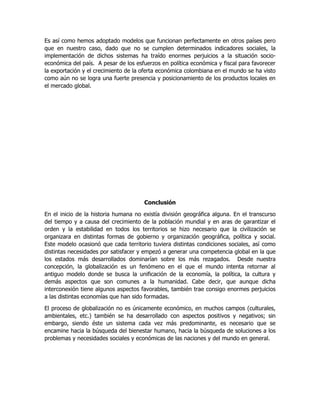 Es así como hemos adoptado modelos que funcionan perfectamente en otros países pero
que en nuestro caso, dado que no se cumplen determinados indicadores sociales, la
implementación de dichos sistemas ha traído enormes perjuicios a la situación socioeconómica del país. A pesar de los esfuerzos en política económica y fiscal para favorecer
la exportación y el crecimiento de la oferta económica colombiana en el mundo se ha visto
como aún no se logra una fuerte presencia y posicionamiento de los productos locales en
el mercado global.

Conclusión
En el inicio de la historia humana no existía división geográfica alguna. En el transcurso
del tiempo y a causa del crecimiento de la población mundial y en aras de garantizar el
orden y la estabilidad en todos los territorios se hizo necesario que la civilización se
organizara en distintas formas de gobierno y organización geográfica, política y social.
Este modelo ocasionó que cada territorio tuviera distintas condiciones sociales, así como
distintas necesidades por satisfacer y empezó a generar una competencia global en la que
los estados más desarrollados dominarían sobre los más rezagados. Desde nuestra
concepción, la globalización es un fenómeno en el que el mundo intenta retornar al
antiguo modelo donde se busca la unificación de la economía, la política, la cultura y
demás aspectos que son comunes a la humanidad. Cabe decir, que aunque dicha
interconexión tiene algunos aspectos favorables, también trae consigo enormes perjuicios
a las distintas economías que han sido formadas.
El proceso de globalización no es únicamente económico, en muchos campos (culturales,
ambientales, etc.) también se ha desarrollado con aspectos positivos y negativos; sin
embargo, siendo éste un sistema cada vez más predominante, es necesario que se
encamine hacia la búsqueda del bienestar humano, hacia la búsqueda de soluciones a los
problemas y necesidades sociales y económicas de las naciones y del mundo en general.

 
