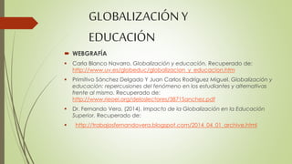 GLOBALIZACIÓN Y 
EDUCACIÓN 
 WEBGRAFÍA 
 Carla Blanco Navarro. Globalización y educación. Recuperado de: 
http://www.uv.es/globeduc/globalizacion_y_educacion.htm 
 Primitivo Sánchez Delgado Y Juan Carlos Rodríguez Miguel. Globalización y 
educación: repercusiones del fenómeno en los estudiantes y alternativas 
frente al mismo. Recuperado de: 
http://www.rieoei.org/deloslectores/3871Sanchez.pdf 
 Dr. Fernando Vera. (2014). Impacto de la Globalización en la Educación 
Superior. Recuperado de: 
 http://trabajosfernandovera.blogspot.com/2014_04_01_archive.html 
 