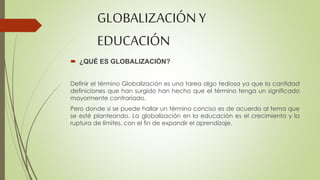 GLOBALIZACIÓN Y 
EDUCACIÓN 
 ¿QUÉ ES GLOBALIZACIÓN? 
Definir el término Globalización es una tarea algo tediosa ya que la cantidad 
definiciones que han surgido han hecho que el término tenga un significado 
mayormente contrariado. 
Pero donde si se puede hallar un término conciso es de acuerdo al tema que 
se esté planteando. La globalización en la educación es el crecimiento y la 
ruptura de límites, con el fin de expandir el aprendizaje. 
 