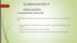 GLOBALIZACIÓN Y 
EDUCACIÓN 
 GLOBALIZACIÓN Y EDUCACIÓN 
La globalización significa la disolución de límites o fronteras y se caracteriza 
por: 
• Una penetrante y acelerada comunicación cultural, carencia de control 
político 
• Una presentación mediática de los medios. 
• También se caracteriza por incentivar al crecimiento de la educación. 
 