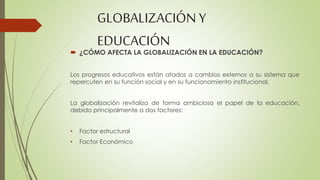 GLOBALIZACIÓN Y 
EDUCACIÓN 
 ¿CÓMO AFECTA LA GLOBALIZACIÓN EN LA EDUCACIÓN? 
Los progresos educativos están atados a cambios externos a su sistema que 
repercuten en su función social y en su funcionamiento institucional. 
La globalización revitaliza de forma ambiciosa el papel de la educación, 
debido principalmente a dos factores: 
• Factor estructural 
• Factor Económico 
 