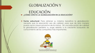 GLOBALIZACIÓN Y 
EDUCACIÓN 
 ¿CÓMO AFECTA LA GLOBALIZACIÓN EN LA EDUCACIÓN? 
 Factor estructural: Para obtener su máximo beneficio la globalización 
necesita que la educación sea de calidad, para que de esta manera 
pueda sacar mayor provecho de la misma . Sin una educación de calidad 
la globalización perdería su auge debido a la creciente búsqueda de 
conocimiento de las compañías más importantes. 
Tomado de: 
http://ceipcaminodelnorte.centros.educa.jcyl. 
es/sitio/upload/img/NINIO_ESTUDIANDO2.jpg 
 