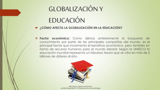 GLOBALIZACIÓN Y 
EDUCACIÓN 
 ¿CÓMO AFECTA LA GLOBALIZACIÓN EN LA EDUCACIÓN? 
 Factor económico: Como dijimos anteriormente la búsqueda de 
conocimiento por parte de las principales compañías del mundo, es el 
principal factor que incrementa el beneficio económico, pero también en 
forma de recursos humanos para el mundo laboral. Según la UNESCO la 
educación mundial representa un fabuloso tesoro que se cifra en más de 2 
billones de dólares al año. 
http://www.capital.com.pa/wp-content/ 
uploads/2011/12/educacion-y-economia.jpg 
 