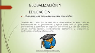 GLOBALIZACIÓN Y 
EDUCACIÓN 
 ¿CÓMO AFECTA LA GLOBALIZACIÓN EN LA EDUCACIÓN? 
Teniendo en cuenta los factores vistos anteriormente, la educación es 
indispensable en la globalización y ejerce sobre ella un gran poder, 
pretendiendo a controlarla en aspectos que tienen que ver con intereses, 
valores, normas sociales, condicionantes económicos y sociopolíticos, 
parámetros culturales y religiosos, etc. 
Tomado de: http://1.bp.blogspot.com/-hqXrjgutW-o/T1x6yD-t5tI/ 
AAAAAAAADHo/GfPEqc_se0I/s1600/MUNDO+EDUCADO.jp 
g 
 