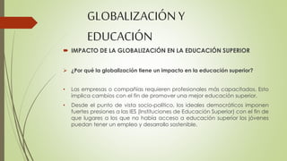 GLOBALIZACIÓN Y 
EDUCACIÓN 
 IMPACTO DE LA GLOBALIZACIÓN EN LA EDUCACIÓN SUPERIOR 
 ¿Por qué la globalización tiene un impacto en la educación superior? 
• Las empresas o compañías requieren profesionales más capacitados. Esto 
implica cambios con el fin de promover una mejor educación superior. 
• Desde el punto de vista socio-político, los ideales democráticos imponen 
fuertes presiones a las IES (Instituciones de Educación Superior) con el fin de 
que lugares a los que no había acceso a educación superior los jóvenes 
puedan tener un empleo y desarrollo sostenible. 
 