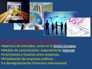 Factores que benefician su desarrollo: 
•Apertura de mercados, como en la Unión Europea. 
•Medios de comunicación, especialmente Internet. 
•Crecimiento y fusiones entre empresas. 
•Privatización de empresas públicas. 
•La desregularización financiera internacional 
 