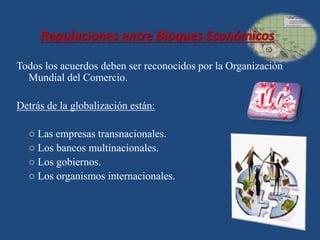 Regulaciones entre Bloques Económicos 
Todos los acuerdos deben ser reconocidos por la Organización 
Mundial del Comercio. 
Detrás de la globalización están: 
○ Las empresas transnacionales. 
○ Los bancos multinacionales. 
○ Los gobiernos. 
○ Los organismos internacionales. 
 