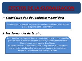 EFECTOS DE LA GLOBALIZACION 
 Estandarización de Productos y Servicios: 
Significa que los productos tienen poca o nula variación entre los distintos 
países o regiones donde se distribuye. 
 Las Economías de Escala: 
La economía a escala pueda hacer a los mas competitivos con estrategias 
poco costosas, aumentando la productividad y distribuyendo los costos 
fijos entre un mayor numero de unidades. 
La Globalización ha provocado la creación de grandes corporaciones en 
ciertos sectores industriales, haciendo que las pequeñas y medianas 
empresas sean vendidas a estas corporaciones. 
 