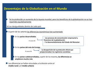 Desventajas de la Globalización en el Mundo 
Se ha producido un aumento de la riqueza mundial, pero los beneficios de la globalización no se han 
repartido equitativamente 
b) Las desigualdades dentro de cada país 
A partir de los setenta las diferencias económicas han aumentado 
En los países desarrollados 
- Los procesos de concentración empresarial y 
financiera de la globalización 
- Y el desmantelamiento del Estado del Bienestar 
A causa de 
En los países del este de Europa 
- La desaparición de la protección oficial que 
proporcionaban A causa de los regímenes socialistas 
En los países subdesarrollados, a partir de los noventa, las diferencias se 
ampliaron mucho más 
Las diferencias se hallan vinculadas a la división entre el 
medio rural y el medio urbano 
 