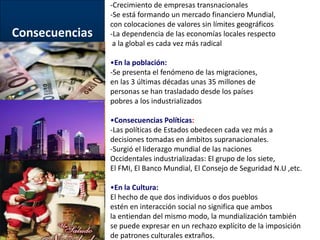 Consecuencias 
-Crecimiento de empresas transnacionales 
-Se está formando un mercado financiero Mundial, 
con colocaciones de valores sin límites geográficos 
-La dependencia de las economías locales respecto 
a la global es cada vez más radical 
•En la población: 
-Se presenta el fenómeno de las migraciones, 
en las 3 últimas décadas unas 35 millones de 
personas se han trasladado desde los países 
pobres a los industrializados 
•Consecuencias Políticas: 
-Las políticas de Estados obedecen cada vez más a 
decisiones tomadas en ámbitos supranacionales. 
-Surgió el liderazgo mundial de las naciones 
Occidentales industrializadas: El grupo de los siete, 
El FMI, El Banco Mundial, El Consejo de Seguridad N.U ,etc. 
•En la Cultura: 
El hecho de que dos individuos o dos pueblos 
estén en interacción social no significa que ambos 
la entiendan del mismo modo, la mundialización también 
se puede expresar en un rechazo explícito de la imposición 
de patrones culturales extraños. 
 