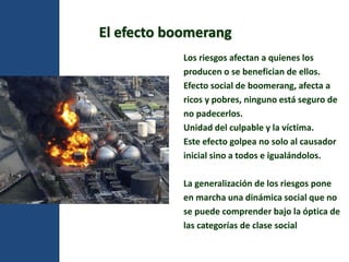 El efecto boomerang 
Los riesgos afectan a quienes los 
producen o se benefician de ellos. 
Efecto social de boomerang, afecta a 
ricos y pobres, ninguno está seguro de 
no padecerlos. 
Unidad del culpable y la víctima. 
Este efecto golpea no solo al causador 
inicial sino a todos e igualándolos. 
La generalización de los riesgos pone 
en marcha una dinámica social que no 
se puede comprender bajo la óptica de 
las categorías de clase social 
 