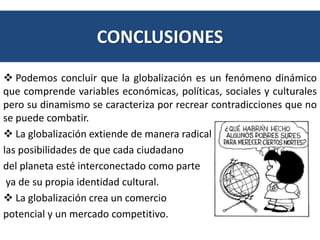 CONCLUSIONES 
 Podemos concluir que la globalización es un fenómeno dinámico 
que comprende variables económicas, políticas, sociales y culturales 
pero su dinamismo se caracteriza por recrear contradicciones que no 
se puede combatir. 
 La globalización extiende de manera radical 
las posibilidades de que cada ciudadano 
del planeta esté interconectado como parte 
ya de su propia identidad cultural. 
 La globalización crea un comercio 
potencial y un mercado competitivo. 
 