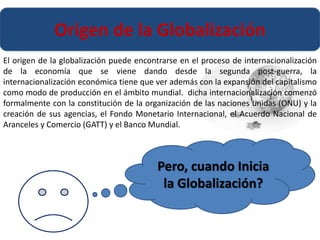 Origen de la Globalización 
El origen de la globalización puede encontrarse en el proceso de internacionalización 
de la economía que se viene dando desde la segunda post-guerra, la 
internacionalización económica tiene que ver además con la expansión del capitalismo 
como modo de producción en el ámbito mundial. dicha internacionalización comenzó 
formalmente con la constitución de la organización de las naciones unidas (ONU) y la 
creación de sus agencias, el Fondo Monetario Internacional, el Acuerdo Nacional de 
Aranceles y Comercio (GATT) y el Banco Mundial. 
Pero, cuando Inicia 
la Globalización? 
 