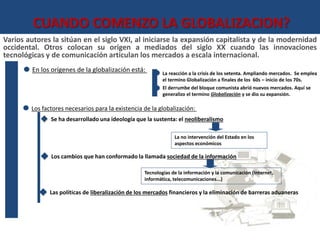 CUANDO COMENZO LA GLOBALIZACION? 
Varios autores la sitúan en el siglo VXI, al iniciarse la expansión capitalista y de la modernidad 
occidental. Otros colocan su origen a mediados del siglo XX cuando las innovaciones 
tecnológicas y de comunicación articulan los mercados a escala internacional. 
En los orígenes de la globalización está: 
La reacción a la crisis de los setenta. Ampliando mercados. Se emplea 
el termino Globalización a finales de los 60s – inicio de los 70s. 
El derrumbe del bloque comunista abrió nuevos mercados. Aquí se 
generalizo el termino Globalización y se dio su expansión. 
Los factores necesarios para la existencia de la globalización: 
Se ha desarrollado una ideología que la sustenta: el neoliberalismo 
La no intervención del Estado en los 
aspectos económicos 
Los cambios que han conformado la llamada sociedad de la información 
Tecnologías de la información y la comunicación (Internet, 
informática, telecomunicaciones...) 
Las políticas de liberalización de los mercados financieros y la eliminación de barreras aduaneras 
 