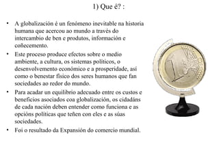 1) Que é? :
• A globalización é un fenómeno inevitable na historia
humana que acercou ao mundo a través do
intercambio de ben e produtos, información e
coñecemento.
• Este proceso produce efectos sobre o medio
ambiente, a cultura, os sistemas políticos, o
desenvolvemento económico e a prosperidade, así
como o benestar físico dos seres humanos que fan
sociedades ao redor do mundo.
• Para acadar un equilibrio adecuado entre os custos e
beneficios asociados coa globalización, os cidadáns
de cada nación deben entender como funciona e as
opcións políticas que teñen con eles e as súas
sociedades.
• Foi o resultado da Expansión do comercio mundial.
 