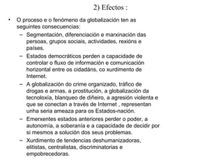 2) Efectos :
• O proceso e o fenómeno da globalización ten as
seguintes consecuencias:
– Segmentación, diferenciación e marxinación das
persoas, grupos sociais, actividades, rexións e
países.
– Estados democráticos perden a capacidade de
controlar o fluxo de información e comunicación
horizontal entre os cidadáns, co xurdimento de
Internet.
– A globalización do crime organizado, tráfico de
drogas e armas, a prostitución, a globalización da
tecnoloxía, blanqueo de diñeiro, a agresión violenta e
que se conectan a través de Internet , representan
unha seria ameaza para os Estados-nación.
– Emerxentes estados anteriores perder o poder, a
autonomía, a soberanía e a capacidade de decidir por
si mesmos a solución dos seus problemas.
– Xurdimento de tendencias deshumanizadoras,
elitistas, centralistas, discriminatorias e
empobrecedoras.
 