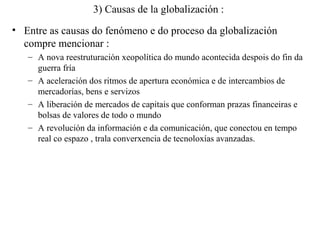 3) Causas de la globalización :
• Entre as causas do fenómeno e do proceso da globalización
compre mencionar :
– A nova reestruturación xeopolítica do mundo acontecida despois do fin da
guerra fría
– A aceleración dos ritmos de apertura económica e de intercambios de
mercadorías, bens e servizos
– A liberación de mercados de capitais que conforman prazas financeiras e
bolsas de valores de todo o mundo
– A revolución da información e da comunicación, que conectou en tempo
real co espazo , trala converxencia de tecnoloxías avanzadas.
 