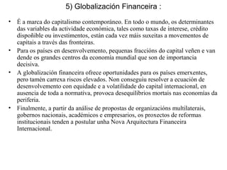 5) Globalización Financeira :
• É a marca do capitalismo contemporáneo. En todo o mundo, os determinantes
das variables da actividade económica, tales como taxas de interese, crédito
dispoñible ou investimentos, están cada vez máis suxeitas a movementos de
capitais a través das fronteiras.
• Para os países en desenvolvemento, pequenas fraccións do capital veñen e van
dende os grandes centros da economía mundial que son de importancia
decisiva.
• A globalización financeira ofrece oportunidades para os países emerxentes,
pero tamén carrexa riscos elevados. Non conseguiu resolver a ecuación de
desenvolvemento con equidade e a volatilidade do capital internacional, en
ausencia de toda a normativa, provoca desequilibrios mortais nas economías da
periferia.
• Finalmente, a partir da análise de propostas de organizacións multilaterais,
gobernos nacionais, académicos e empresarios, os proxectos de reformas
institucionais tenden a postular unha Nova Arquitectura Financeira
Internacional.
 