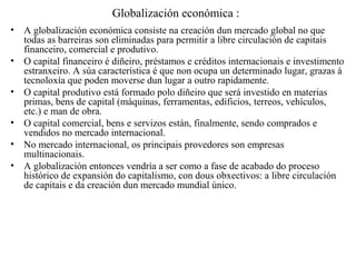 Globalización económica :
• A globalización económica consiste na creación dun mercado global no que
todas as barreiras son eliminadas para permitir a libre circulación de capitais
financeiro, comercial e produtivo.
• O capital financeiro é diñeiro, préstamos e créditos internacionais e investimento
estranxeiro. A súa característica é que non ocupa un determinado lugar, grazas á
tecnoloxía que poden moverse dun lugar a outro rapidamente.
• O capital produtivo está formado polo diñeiro que será investido en materias
primas, bens de capital (máquinas, ferramentas, edificios, terreos, vehículos,
etc.) e man de obra.
• O capital comercial, bens e servizos están, finalmente, sendo comprados e
vendidos no mercado internacional.
• No mercado internacional, os principais provedores son empresas
multinacionais.
• A globalización entonces vendría a ser como a fase de acabado do proceso
histórico de expansión do capitalismo, con dous obxectivos: a libre circulación
de capitais e da creación dun mercado mundial único.
 