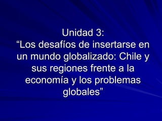 Unidad 3:
“Los desafíos de insertarse en
un mundo globalizado: Chile y
sus regiones frente a la
economía y los problemas
globales”
 