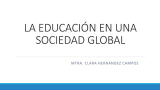 LA EDUCACIÓN EN UNA
SOCIEDAD GLOBAL
MTRA. CLARA HERNÁNDEZ CAMPOS
 
