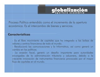 globalización
Proceso Político entendido como el incremento de la apertura
económica. Es el intercambio de bienes y servicios.
- Es el libre movimiento de capitales que ha integrado a las bolsas de
valores y centros financieros de todo el mundo.
- Revolucionó las comunicaciones y la Informática, así como generó un
cambio en las políticas.
- La evasión fiscal, generó un desafío importante para autoridades
encargadas de la administración tributaria y aduanera, debido a la
creciente innovación de instrumentos financieros provocada por el mayor
flujo de capitales en el mundo.
Características
a p e r t u r a e c o n ó m i c a
 