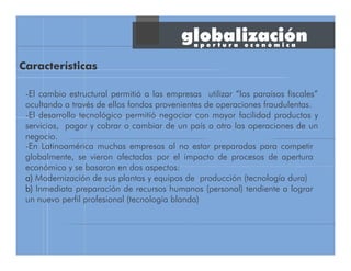 globalización
-El cambio estructural permitió a las empresas utilizar “los paraísos fiscales”
ocultando a través de ellos fondos provenientes de operaciones fraudulentas.
-El desarrollo tecnológico permitió negociar con mayor facilidad productos y
servicios, pagar y cobrar o cambiar de un país a otro las operaciones de un
negocio.
-En Latinoamérica muchas empresas al no estar preparadas para competir
globalmente, se vieron afectadas por el impacto de procesos de apertura
económica y se basaron en dos aspectos:
a)a)a)a) Modernización de sus plantas y equipos de producción (tecnología dura)
b)b)b)b) Inmediata preparación de recursos humanos (personal) tendiente a lograr
un nuevo perfil profesional (tecnología blanda)
Características
a p e r t u r a e c o n ó m i c a
 
