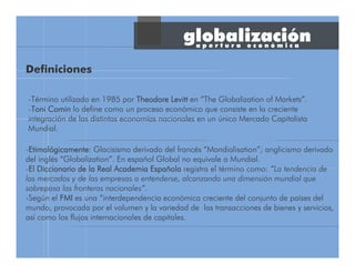 globalización
-Término utilizado en 1985 por TheodoreTheodoreTheodoreTheodore LevittLevittLevittLevitt en “The Globalization of Markets”.
-ToniToniToniToni CominCominCominComin lo define como un proceso económico que consiste en la creciente
integración de las distintas economías nacionales en un único Mercado Capitalista
Mundial.
-EtimolEtimolEtimolEtimolóóóógicamentegicamentegicamentegicamente: Glacisismo derivado del francés “Mondialisation”; anglicismo derivado
del inglés “Globalization”. En español Global no equivale a Mundial.
-El Diccionario de la Real Academia EspaEl Diccionario de la Real Academia EspaEl Diccionario de la Real Academia EspaEl Diccionario de la Real Academia Españñññolaolaolaola registra el término como: “La tendencia de
los mercados y de las empresas a entenderse, alcanzando una dimensión mundial que
sobrepasa las fronteras nacionales”.
-Según el FMIFMIFMIFMI es una “interdependencia económica creciente del conjunto de países del
mundo, provocada por el volumen y la variedad de las transacciones de bienes y servicios,
así como los flujos internacionales de capitales.
Definiciones
a p e r t u r a e c o n ó m i c a
 