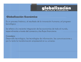globalización
Es un proceso histórico, el resultado de la innovación humana y el progreso
tecnológico
Se refiere a la creciente integración de las economías de todo el mundo,
especialmente a través del comercio y los flujos financieros.
Considera:Considera:Considera:Considera:
Desarrollo tecnológico, las tecnologías de información, las comunicaciones y
por lo tanto la transformación empresarial en su universo.
Globalización Económica
a p e r t u r a e c o n ó m i c a
 