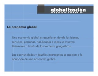 Una economía global es aquella en donde los bienes,
servicios, personas, habilidades e ideas se mueven
libremente a través de las fronteras geográficas.
Las oportunidades y desafíos interesantes se asocian a la
aparición de una economía global.
a p e r t u r a e c o n ó m i c a
globalización
La economía global
 