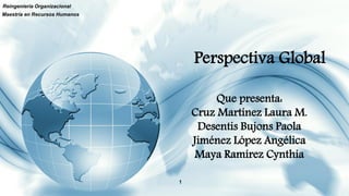 Perspectiva Global
Reingeniería Organizacional
1
Maestría en Recursos Humanos
Que presenta:
Cruz Martínez Laura M.
Desentis Bujons Paola
Jiménez López Angélica
Maya Ramírez Cynthia
 