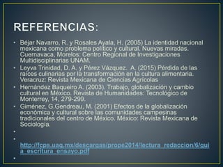 • Béjar Navarro, R. y Rosales Ayala, H. (2005) La identidad nacional
mexicana como problema político y cultural. Nuevas miradas.
Cuernavaca, Morelos: Centro Regional de Investigaciones
Multidisciplinarias UNAM.
• Leyva Trinidad, D. A. y Pérez Vázquez. A. (2015) Pérdida de las
raíces culinarias por la transformación en la cultura alimentaria.
Veracruz: Revista Mexicana de Ciencias Agrícolas
• Hernández Baqueiro A. (2003). Trabajo, globalización y cambio
cultural en México. Revista de Humanidades: Tecnológico de
Monterrey, 14, 279-299.
• Giménez, G.Gendreau, M. (2001) Efectos de la globalización
económica y cultural sobre las comunidades campesinas
tradicionales del centro de México. México: Revista Mexicana de
Sociología.
•
•
http://fcps.uaq.mx/descargas/prope2014/lectura_redaccion/6/gui
a_escritura_ensayo.pdf
•
 