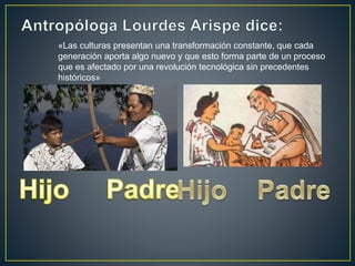«Las culturas presentan una transformación constante, que cada
generación aporta algo nuevo y que esto forma parte de un proceso
que es afectado por una revolución tecnológica sin precedentes
históricos»
 