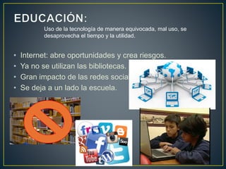 • Internet: abre oportunidades y crea riesgos.
• Ya no se utilizan las bibliotecas.
• Gran impacto de las redes sociales.
• Se deja a un lado la escuela.
Uso de la tecnología de manera equivocada, mal uso, se
desaprovecha el tiempo y la utilidad.
 