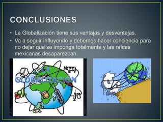 • La Globalización tiene sus ventajas y desventajas.
• Va a seguir influyendo y debemos hacer conciencia para
no dejar que se imponga totalmente y las raíces
mexicanas desaparezcan.
 