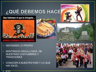 • DEFENDER LO PROPIO
• SENTIRNOS ORGULLOSOS DE
NUESTRAS COSTUMBRES Y
TRADICIONES
• CONOCER A NUESTRO PAÍS Y LO QUE
HAY EN ÉL
 