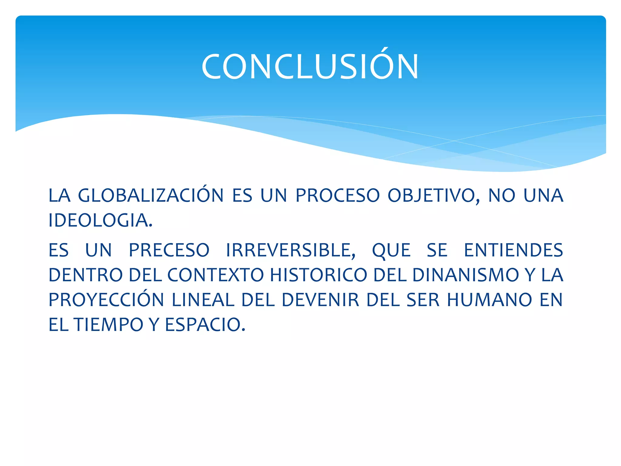 LA GLOBALIZACIÓN ES UN PROCESO OBJETIVO, NO UNA
IDEOLOGIA.
ES UN PRECESO IRREVERSIBLE, QUE SE ENTIENDES
DENTRO DEL CONTEXTO HISTORICO DEL DINANISMO Y LA
PROYECCIÓN LINEAL DEL DEVENIR DEL SER HUMANO EN
EL TIEMPO Y ESPACIO.
CONCLUSIÓN
 