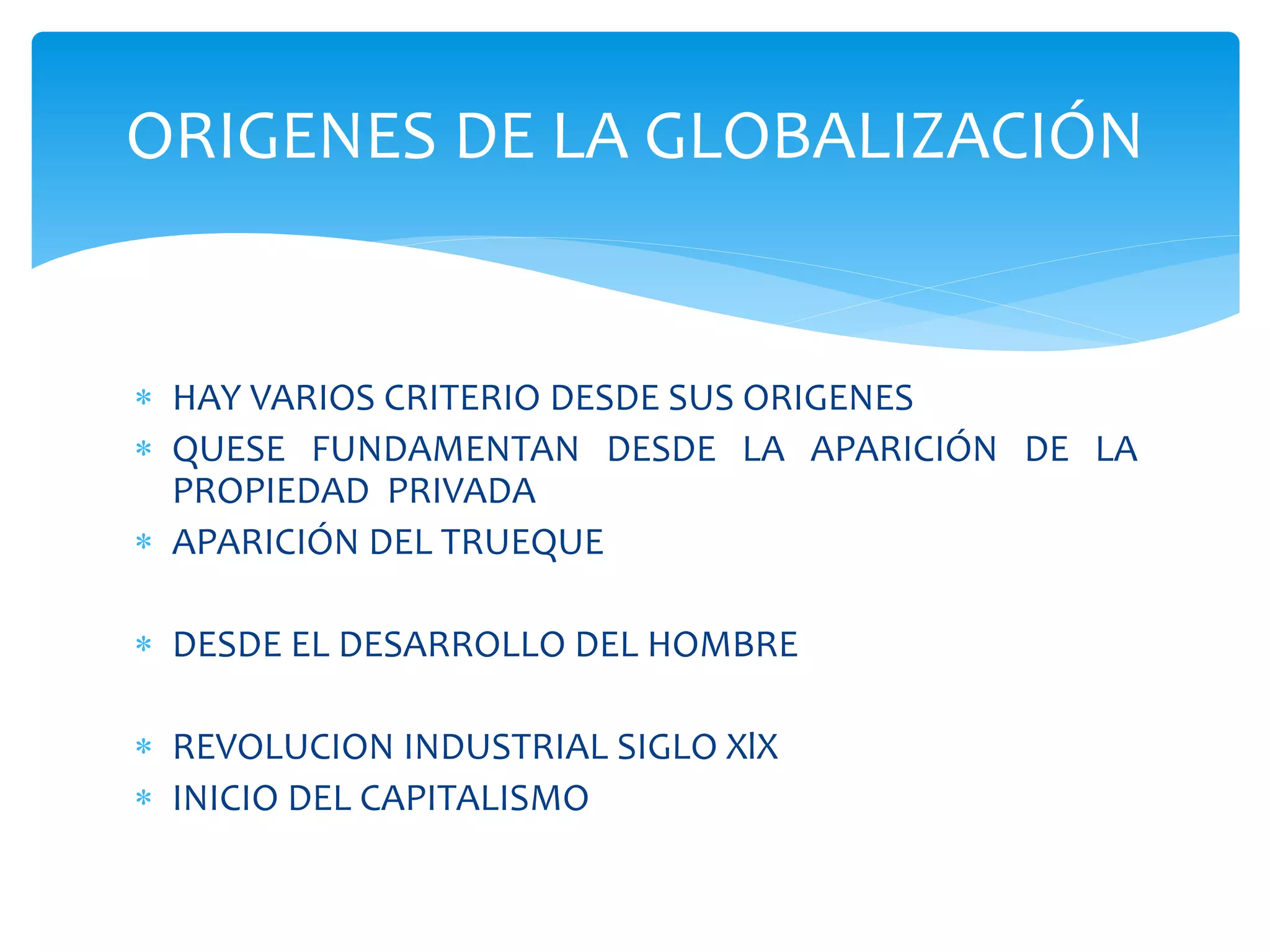  HAY VARIOS CRITERIO DESDE SUS ORIGENES
 QUESE FUNDAMENTAN DESDE LA APARICIÓN DE LA
PROPIEDAD PRIVADA
 APARICIÓN DEL TRUEQUE
 DESDE EL DESARROLLO DEL HOMBRE
 REVOLUCION INDUSTRIAL SIGLO XlX
 INICIO DEL CAPITALISMO
ORIGENES DE LA GLOBALIZACIÓN
 