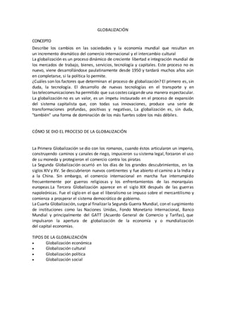 GLOBALIZACIÓN
CONCEPTO
Describe los cambios en las sociedades y la economía mundial que resultan en
un incremento dramático del comercio internacional y el intercambio cultural
La globalización es un proceso dinámico de creciente libertad e integración mundial de
los mercados de trabajo, bienes, servicios, tecnología y capitales. Este proceso no es
nuevo, viene desarrollándose paulatinamente desde 1950 y tardará muchos años aún
en completarse, si la política lo permite.
¿Cuáles son los factores que determinan el proceso de globalización? El primero es, sin
duda, la tecnología. El desarrollo de nuevas tecnologías en el transporte y en
las telecomunicaciones ha permitido que sus costes caigande una manera espectacular.
La globalización no es un valor, es un ímpetu instaurado en el proceso de expansión
del sistema capitalista que, con todas sus innovaciones, produce una serie de
transformaciones profundas, positivas y negativas, La globalización es, sin duda,
"también" una forma de dominación de los más fuertes sobre los más débiles.
CÓMO SE DIO EL PROCESO DE LA GLOBALIZACIÓN
La Primera Globalización se dio con los romanos, cuando éstos articularon un imperio,
construyendo caminos y canales de riego, impusieron su sistema legal, forzaron el uso
de su moneda y protegieron el comercio contra los piratas
La Segunda Globalización ocurrió en los días de los grandes descubrimientos, en los
siglos XIV y XV. Se descubrieron nuevos continentes y fue abierto el camino a la India y
a la China. Sin embargo, el comercio internacional en marcha fue interrumpido
frecuentemente por guerras religiosas y los enfrentamientos de las monarquías
europeas.La Tercera Globalización aparece en el siglo XIX después de las guerras
napoleónicas. Fue el siglo en el que el liberalismo se impuso sobre el mercantilismo y
comienza a prosperar el sistema democrático de gobierno.
LaCuarta Globalización, surgeal finalizarla Segunda Guerra Mundial, con el surgimiento
de instituciones como las Naciones Unidas, Fondo Monetario Internacional, Banco
Mundial y principalmente del GATT (Acuerdo General de Comercio y Tarifas), que
impulsaron la apertura de globalización de la economía y o mundialización
del capital economías.
TIPOS DE LA GLOBALIZACIÓN
 Globalización económica
 Globalización cultural
 Globalización política
 Globalización social
 